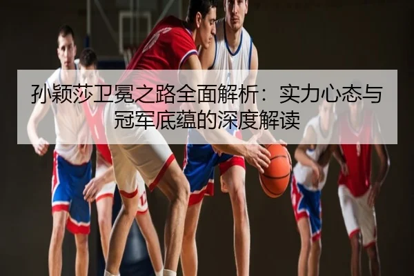 孙颖莎卫冕之路全面解析：实力心态与冠军底蕴的深度解读