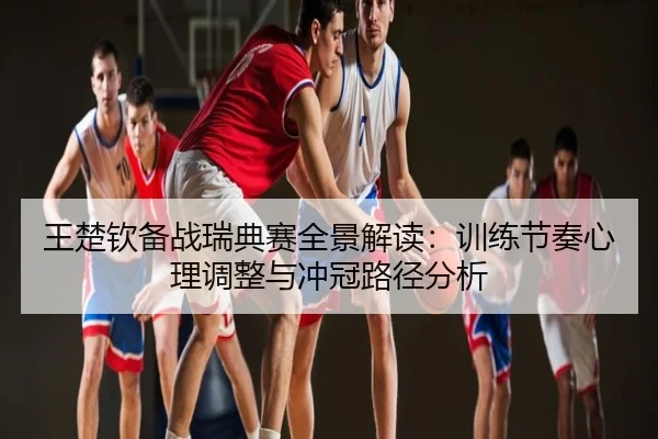 王楚钦备战瑞典赛全景解读：训练节奏心理调整与冲冠路径分析