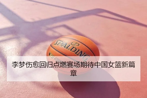 李梦伤愈回归点燃赛场期待中国女篮新篇章