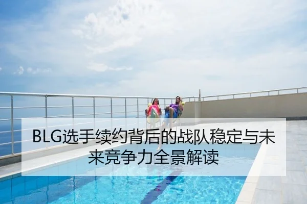 BLG选手续约背后的战队稳定与未来竞争力全景解读