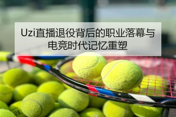 Uzi直播退役背后的职业落幕与电竞时代记忆重塑
