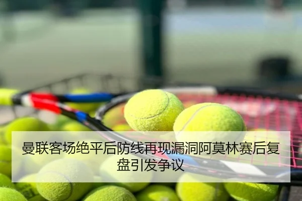 曼联客场绝平后防线再现漏洞阿莫林赛后复盘引发争议