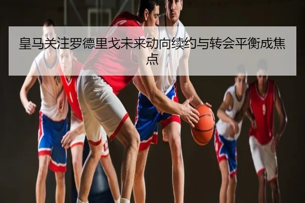 皇马关注罗德里戈未来动向续约与转会平衡成焦点