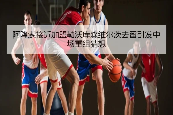 阿隆索接近加盟勒沃库森维尔茨去留引发中场重组猜想