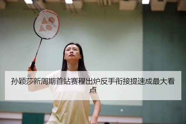 孙颖莎新周期首站赛程出炉反手衔接提速成最大看点