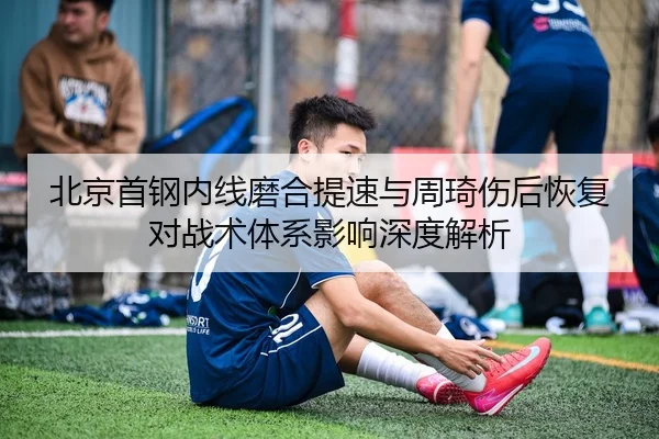 北京首钢内线磨合提速与周琦伤后恢复对战术体系影响深度解析