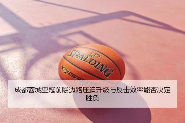 成都蓉城亚冠前瞻边路压迫升级与反击效率能否决定胜负