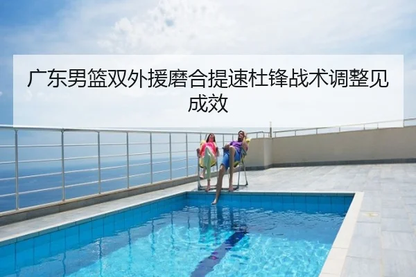 广东男篮双外援磨合提速杜锋战术调整见成效
